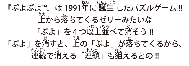 『ぷよぷよ™』は1991年に誕生したパズルゲーム!!上から落ちてくるゼリーみたいな「ぷよ」を４つ以上並べて消そう!!「ぷよ」を消すと、上の「ぷよ」が落ちてくるから、連続で消える「連鎖」も狙えるとの!!