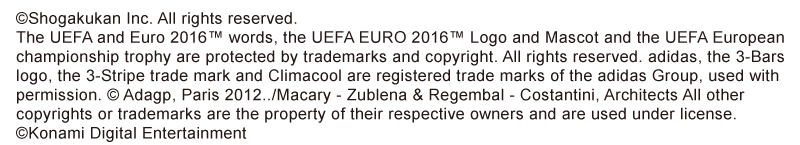 ©Shogakukan Inc. All rights reserved. The UEFA and Euro 2016™ words, the UEFA EURO 2016™ Logo and Mascot and the UEFA European championship trophy are protected by trademarks and copyright. All rights reserved. adidas, the 3-Bars logo, the 3-Stripe trade mark and Climacool are registered trade marks of the adidas Group, used with permission. © Adagp, Paris 2012../Macary - Zublena & Regembal - Costantini, Architects All other copyrights or trademarks are the property of their respective owners and are used under license. ©Konami Digital Entertainment
